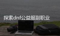 探索dnf公益服副职业升级的奥秘