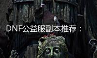 DNF公益服副本推荐：你不能错过的3个